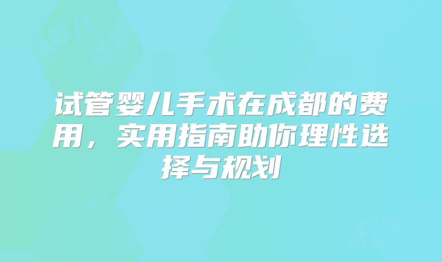 试管婴儿手术在成都的费用，实用指南助你理性选择与规划