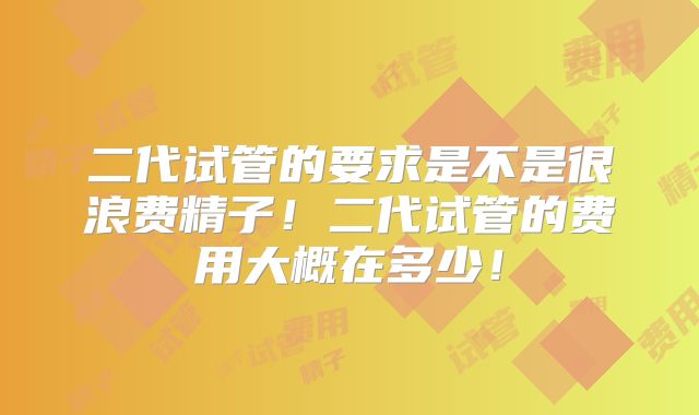 二代试管的要求是不是很浪费精子！二代试管的费用大概在多少！