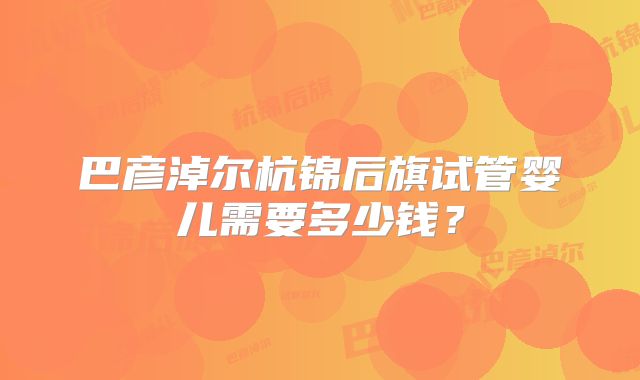 巴彦淖尔杭锦后旗试管婴儿需要多少钱？
