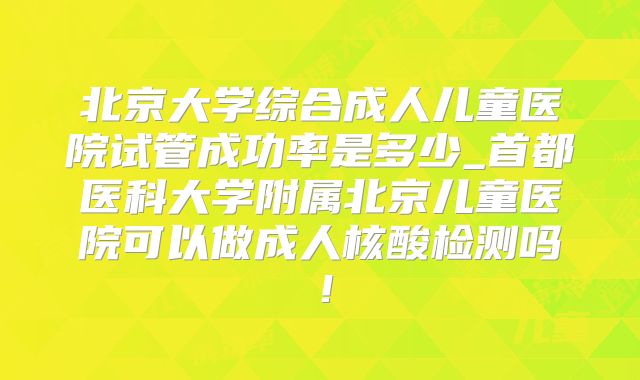 北京大学综合成人儿童医院试管成功率是多少_首都医科大学附属北京儿童医院可以做成人核酸检测吗！