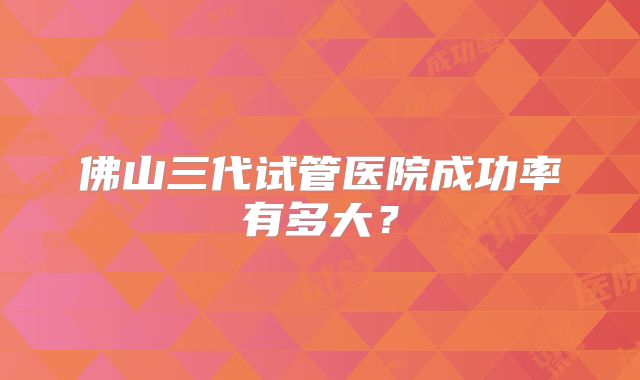 佛山三代试管医院成功率有多大?