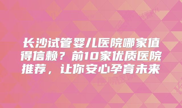 长沙试管婴儿医院哪家值得信赖？前10家优质医院推荐，让你安心孕育未来