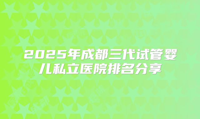 2025年成都三代试管婴儿私立医院排名分享