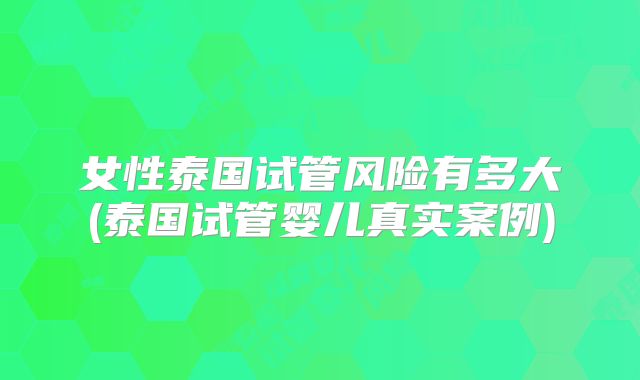 女性泰国试管风险有多大(泰国试管婴儿真实案例)