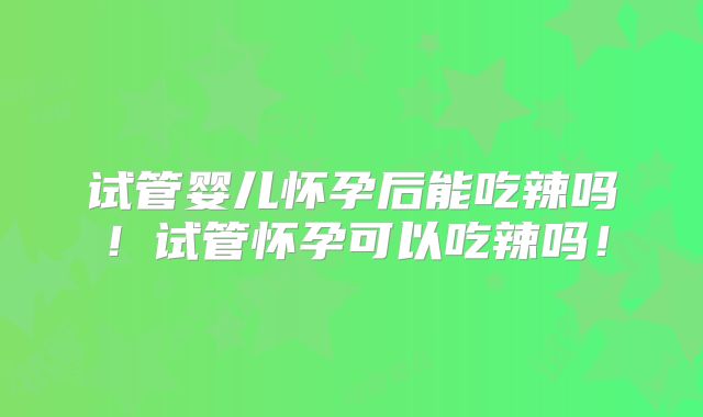 试管婴儿怀孕后能吃辣吗！试管怀孕可以吃辣吗！