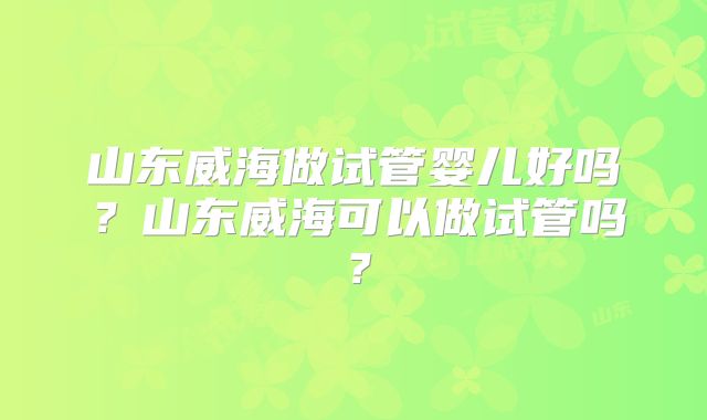 山东威海做试管婴儿好吗？山东威海可以做试管吗？