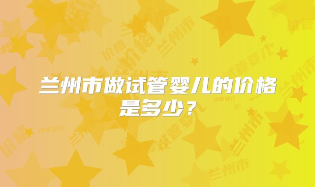 兰州市做试管婴儿的价格是多少？