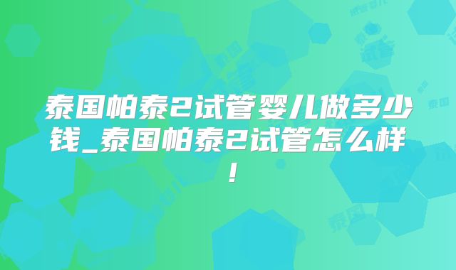 泰国帕泰2试管婴儿做多少钱_泰国帕泰2试管怎么样!