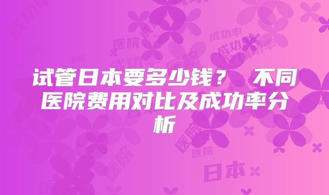 试管日本要多少钱？ 不同医院费用对比及成功率分析