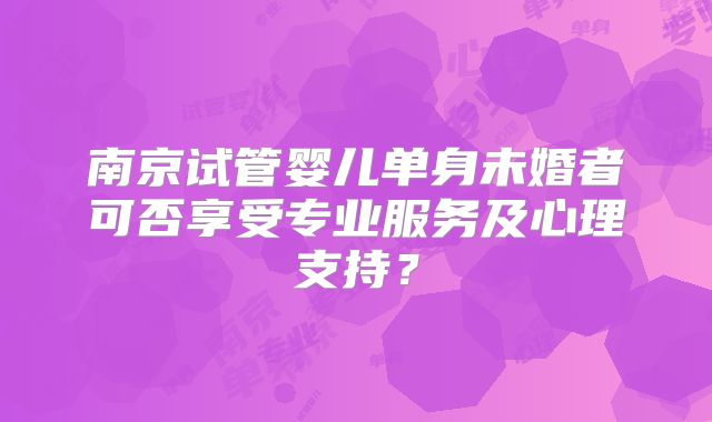 南京试管婴儿单身未婚者可否享受专业服务及心理支持？