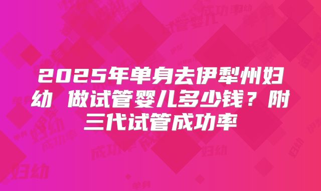 2025年单身去伊犁州妇幼 做试管婴儿多少钱？附三代试管成功率