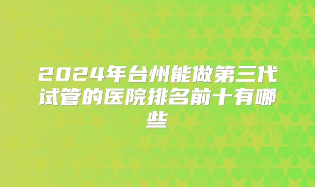 2024年台州能做第三代试管的医院排名前十有哪些