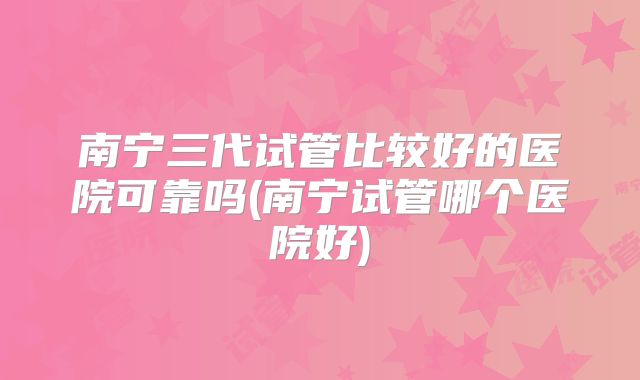 南宁三代试管比较好的医院可靠吗(南宁试管哪个医院好)