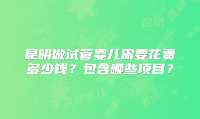 昆明做试管婴儿需要花费多少钱?包含哪些项目?