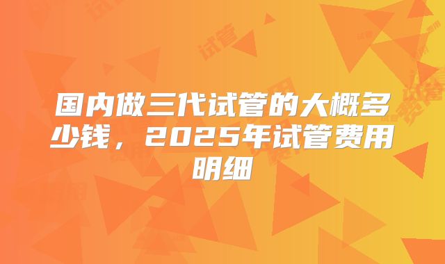 国内做三代试管的大概多少钱，2025年试管费用明细