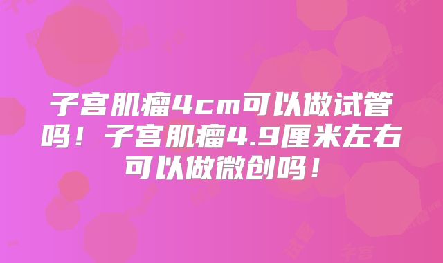 子宫肌瘤4cm可以做试管吗！子宫肌瘤4.9厘米左右可以做微创吗！