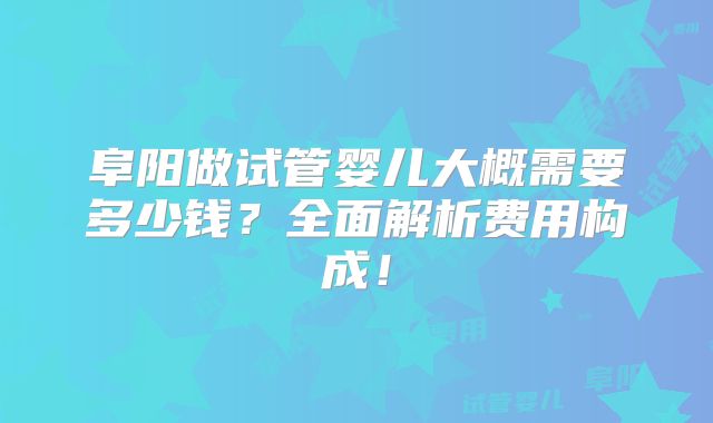 阜阳做试管婴儿大概需要多少钱？全面解析费用构成！
