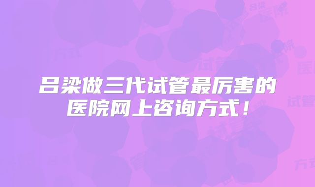 吕梁做三代试管最厉害的医院网上咨询方式！