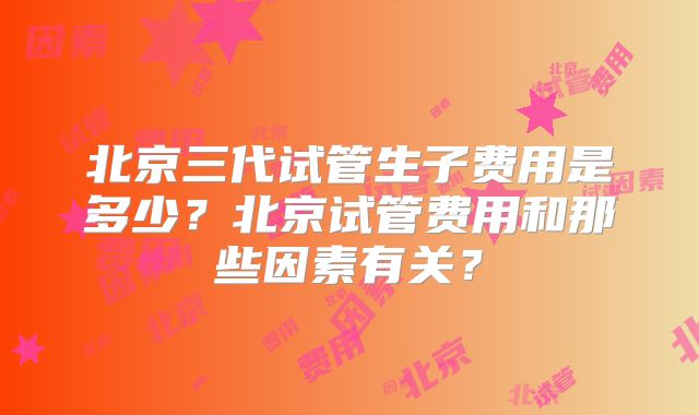 北京三代试管生子费用是多少？北京试管费用和那些因素有关？