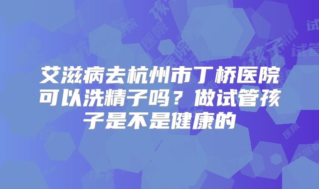 艾滋病去杭州市丁桥医院可以洗精子吗？做试管孩子是不是健康的