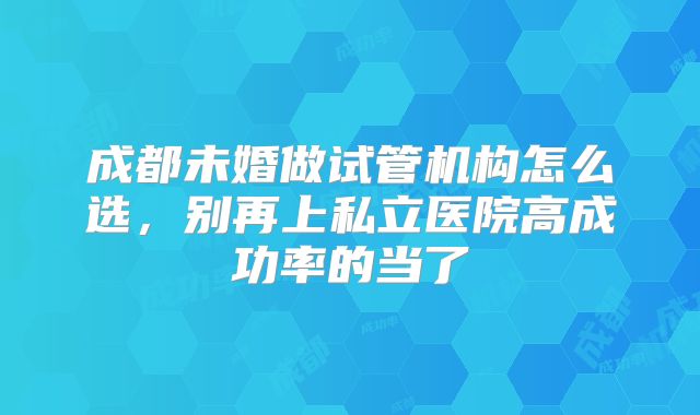 成都未婚做试管机构怎么选，别再上私立医院高成功率的当了