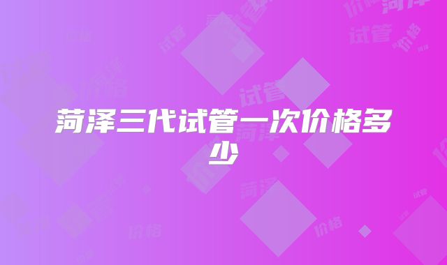 菏泽三代试管一次价格多少
