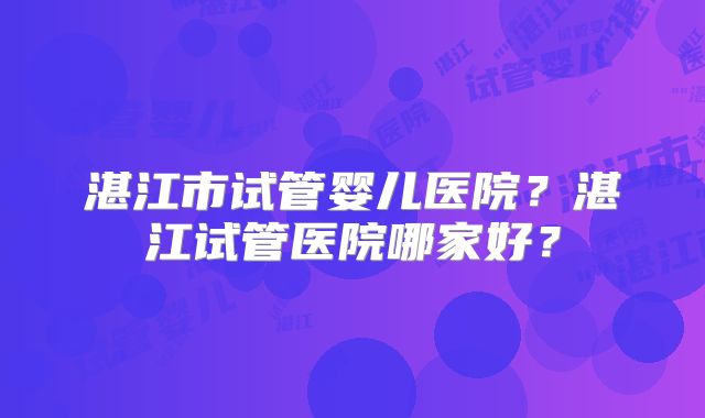 湛江市试管婴儿医院?湛江试管医院哪家好?