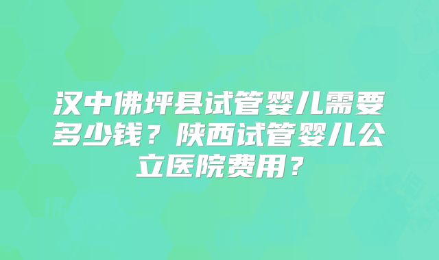 汉中佛坪县试管婴儿需要多少钱？陕西试管婴儿公立医院费用？