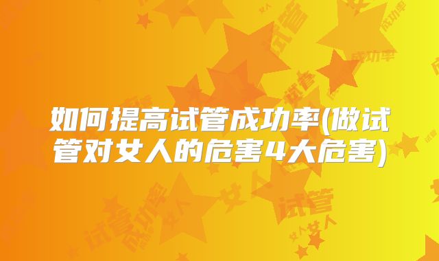 如何提高试管成功率(做试管对女人的危害4大危害)