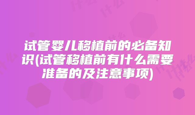 试管婴儿移植前的必备知识(试管移植前有什么需要准备的及注意事项)