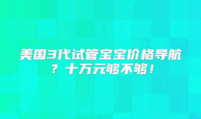 美国3代试管宝宝价格导航？十万元够不够！