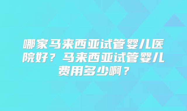 哪家马来西亚试管婴儿医院好？马来西亚试管婴儿费用多少啊？