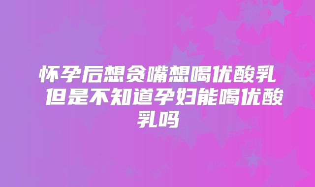 怀孕后想贪嘴想喝优酸乳 但是不知道孕妇能喝优酸乳吗