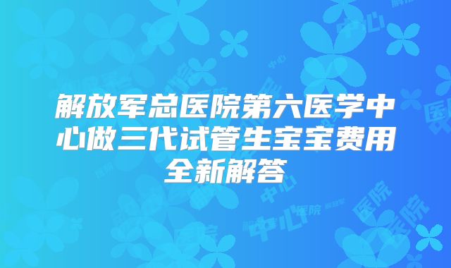 解放军总医院第六医学中心做三代试管生宝宝费用全新解答