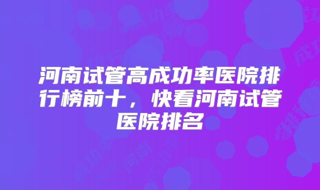 河南试管高成功率医院排行榜前十，快看河南试管医院排名