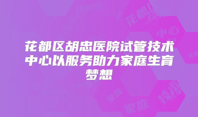花都区胡忠医院试管技术中心以服务助力家庭生育梦想