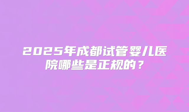 2025年成都试管婴儿医院哪些是正规的？