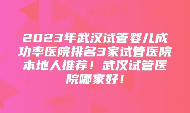 2023年武汉试管婴儿成功率医院排名3家试管医院本地人推荐！武汉试管医院哪家好！