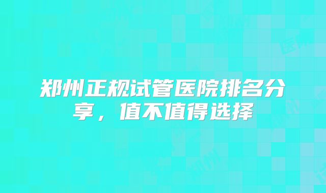 郑州正规试管医院排名分享，值不值得选择