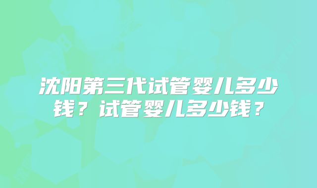 沈阳第三代试管婴儿多少钱?试管婴儿多少钱?