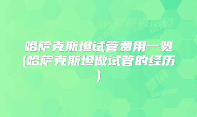 哈萨克斯坦试管费用一览(哈萨克斯坦做试管的经历)