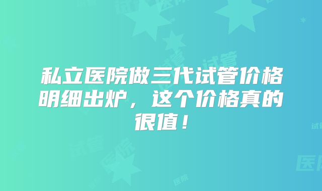 私立医院做三代试管价格明细出炉,这个价格真的很值!