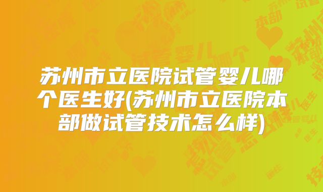 苏州市立医院试管婴儿哪个医生好(苏州市立医院本部做试管技术怎么样)