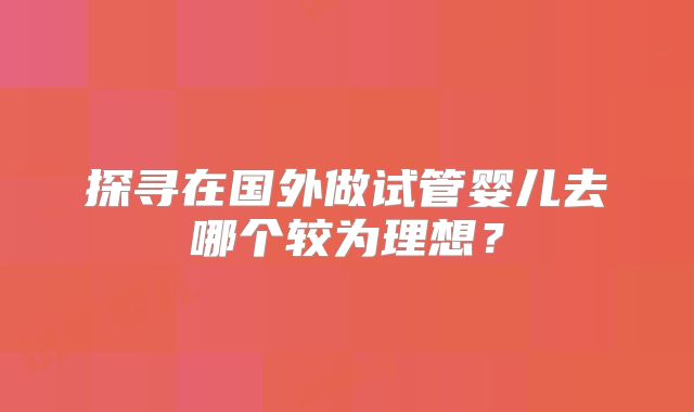 探寻在国外做试管婴儿去哪个较为理想？