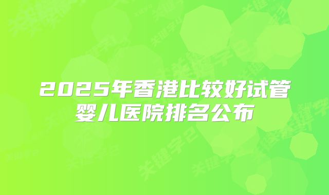 2025年香港比较好试管婴儿医院排名公布