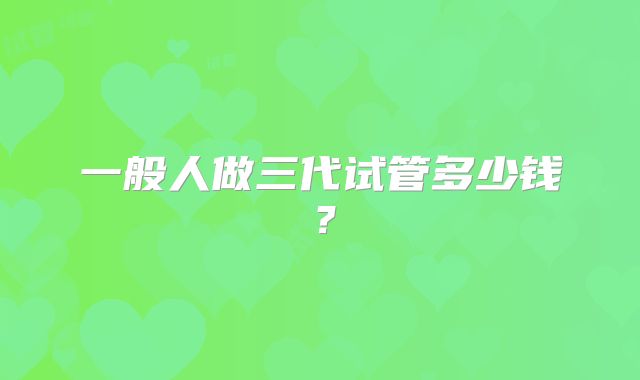 一般人做三代试管多少钱？