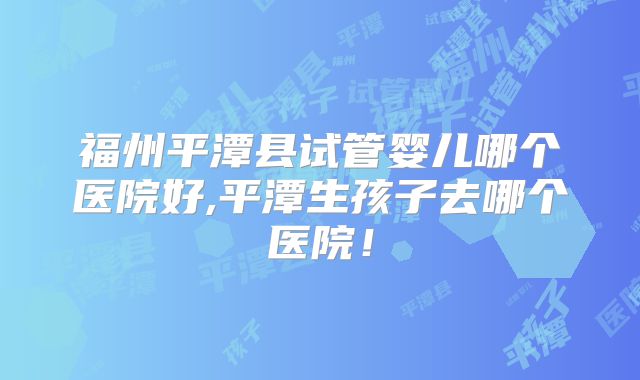 福州平潭县试管婴儿哪个医院好,平潭生孩子去哪个医院!