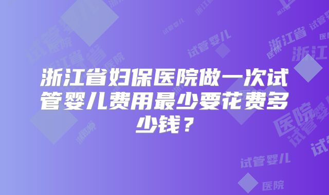 浙江省妇保医院做一次试管婴儿费用最少要花费多少钱？