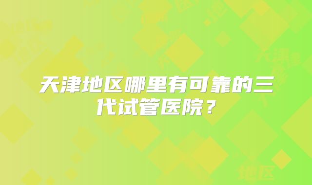 天津地区哪里有可靠的三代试管医院？