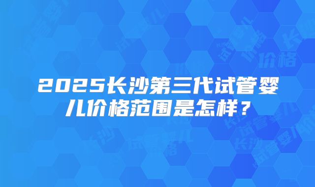 2025长沙第三代试管婴儿价格范围是怎样？